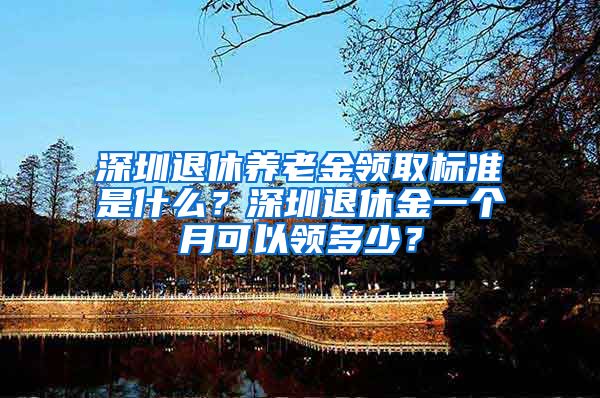 深圳退休养老金领取标准是什么？深圳退休金一个月可以领多少？