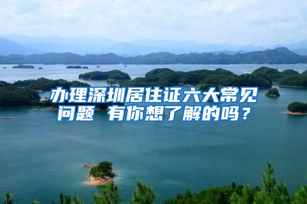 办理深圳居住证六大常见问题 有你想了解的吗？