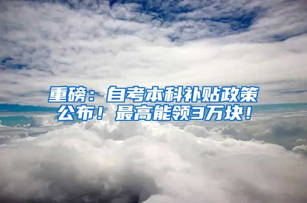 重磅：自考本科补贴政策公布！最高能领3万块！