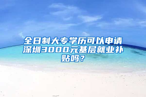 全日制大专学历可以申请深圳3000元基层就业补贴吗？