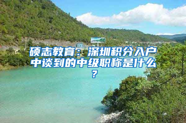 硕志教育：深圳积分入户中谈到的中级职称是什么？