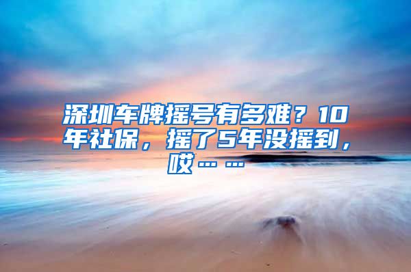 深圳车牌摇号有多难？10年社保，摇了5年没摇到，哎……