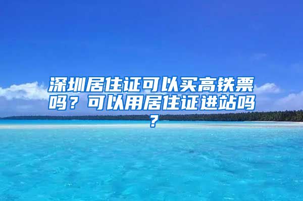 深圳居住证可以买高铁票吗？可以用居住证进站吗？