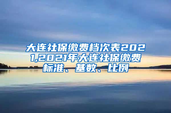 大连社保缴费档次表2021,2021年大连社保缴费标准、基数、比例