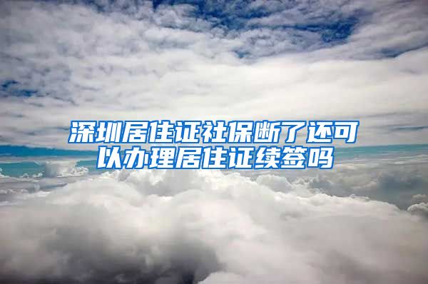 深圳居住证社保断了还可以办理居住证续签吗