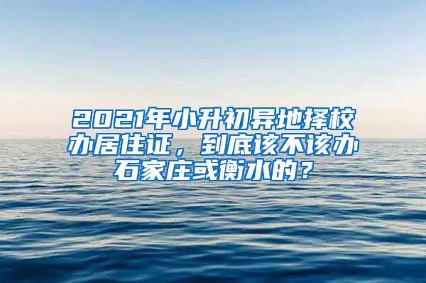 2021年小升初异地择校办居住证，到底该不该办石家庄或衡水的？