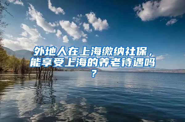 外地人在上海缴纳社保，能享受上海的养老待遇吗？