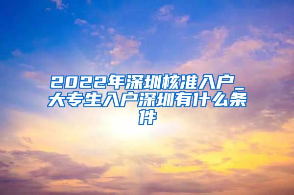 2022年深圳核准入户_大专生入户深圳有什么条件