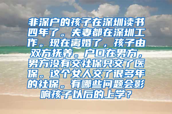 非深户的孩子在深圳读书四年了。夫妻都在深圳工作。现在离婚了，孩子由双方抚养。户口在男方，男方没有交社保只交了医保。这个女人交了很多年的社保。有哪些问题会影响孩子以后的上学？