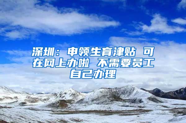 深圳：申领生育津贴 可在网上办啦 不需要员工自己办理