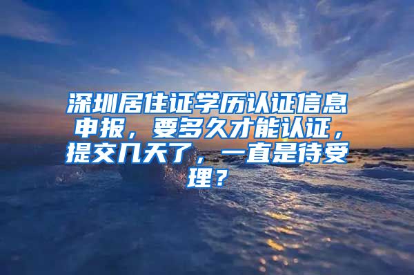 深圳居住证学历认证信息申报，要多久才能认证，提交几天了，一直是待受理？