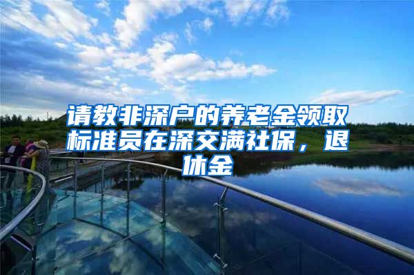 请教非深户的养老金领取标准员在深交满社保，退休金