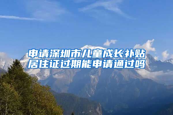 申请深圳市儿童成长补贴居住证过期能申请通过吗