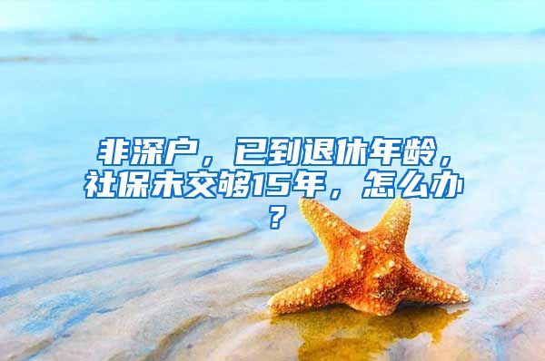 非深户，已到退休年龄，社保未交够15年，怎么办？