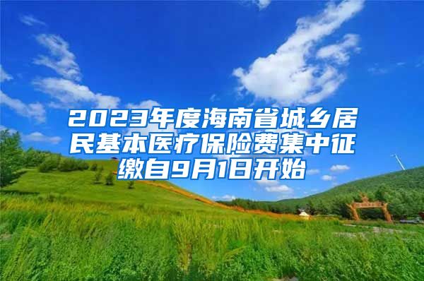 2023年度海南省城乡居民基本医疗保险费集中征缴自9月1日开始