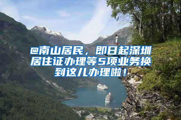 @南山居民，即日起深圳居住证办理等5项业务换到这儿办理啦！