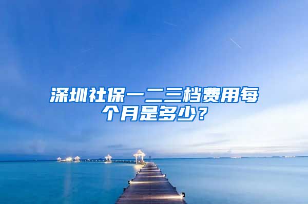 深圳社保一二三档费用每个月是多少？