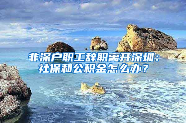 非深户职工辞职离开深圳：社保和公积金怎么办？