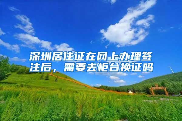 深圳居住证在网上办理签注后，需要去柜台换证吗