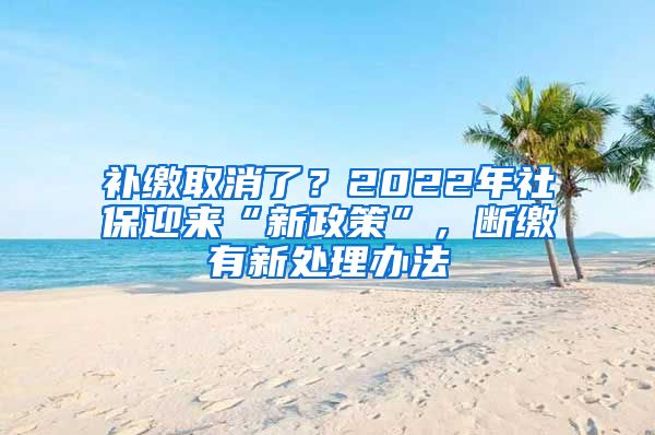 补缴取消了？2022年社保迎来“新政策”，断缴有新处理办法