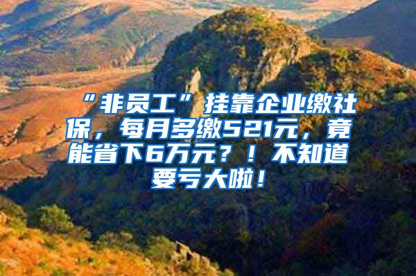 “非员工”挂靠企业缴社保，每月多缴521元，竟能省下6万元？！不知道要亏大啦！