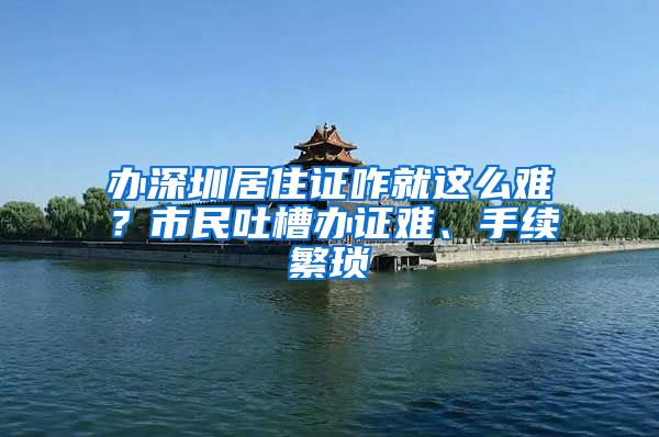 办深圳居住证咋就这么难？市民吐槽办证难、手续繁琐