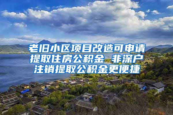 老旧小区项目改造可申请提取住房公积金 非深户注销提取公积金更便捷