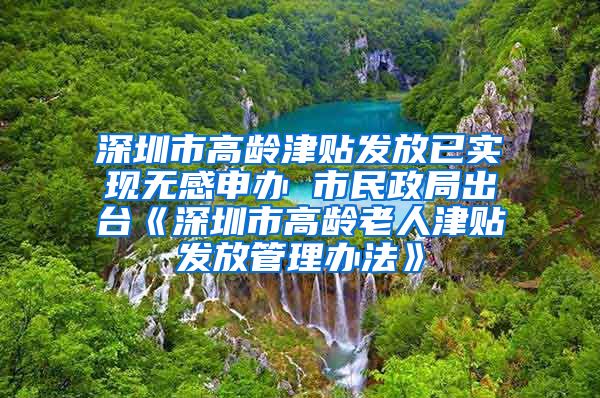 深圳市高龄津贴发放已实现无感申办 市民政局出台《深圳市高龄老人津贴发放管理办法》