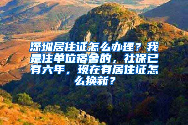 深圳居住证怎么办理？我是住单位宿舍的，社保已有六年，现在有居住证怎么换新？