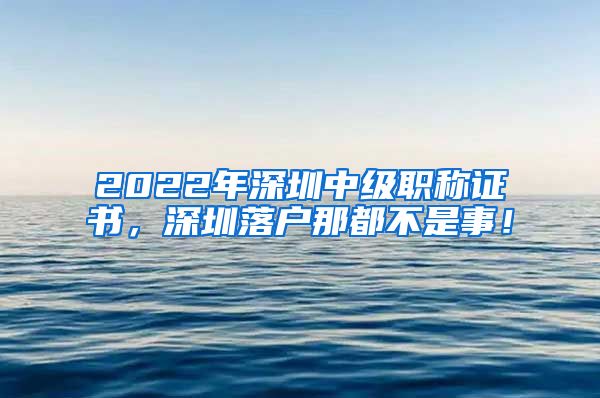 2022年深圳中级职称证书，深圳落户那都不是事！