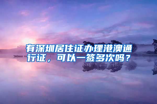 有深圳居住证办理港澳通行证，可以一签多次吗？