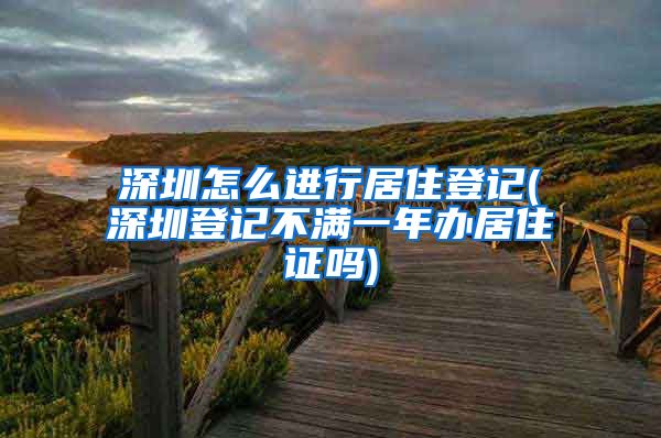 深圳怎么进行居住登记(深圳登记不满一年办居住证吗)