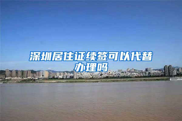 深圳居住证续签可以代替办理吗