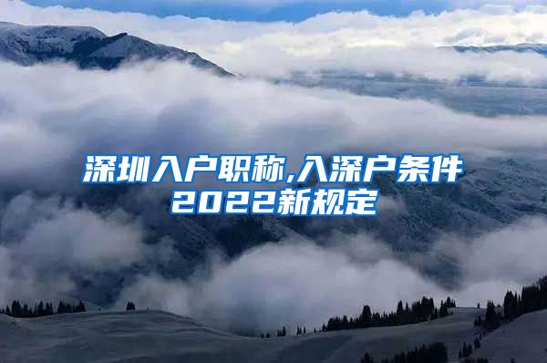 深圳入户职称,入深户条件2022新规定