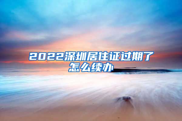 2022深圳居住证过期了怎么续办