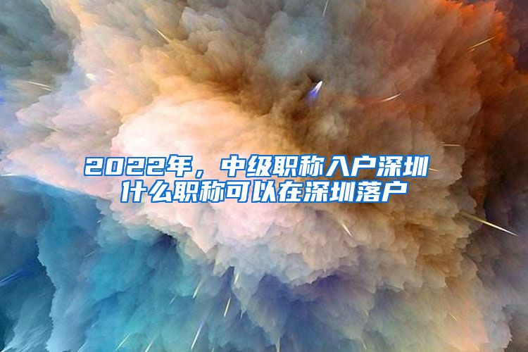 2022年，中级职称入户深圳 什么职称可以在深圳落户