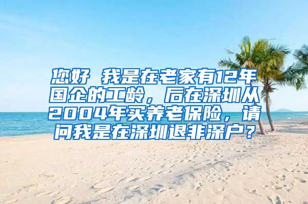 您好 我是在老家有12年国企的工龄，后在深圳从2004年买养老保险，请问我是在深圳退非深户？