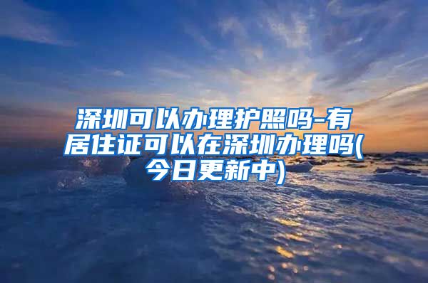 深圳可以办理护照吗-有居住证可以在深圳办理吗(今日更新中)