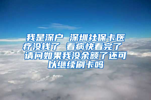 我是深户 深圳社保卡医疗没钱了 看病快看完了 请问如果我没余额了还可以继续刷卡吗