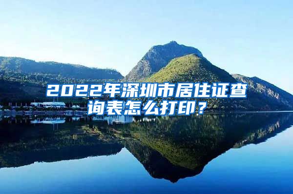 2022年深圳市居住证查询表怎么打印？