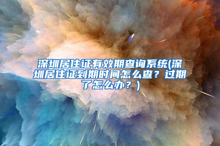 深圳居住证有效期查询系统(深圳居住证到期时间怎么查？过期了怎么办？)