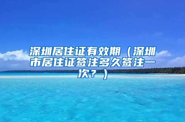 深圳居住证有效期（深圳市居住证签注多久签注一次？）