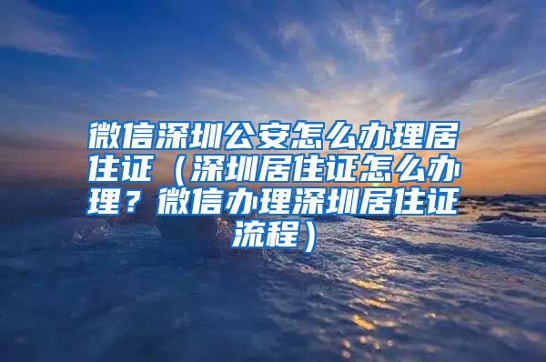 微信深圳公安怎么办理居住证（深圳居住证怎么办理？微信办理深圳居住证流程）