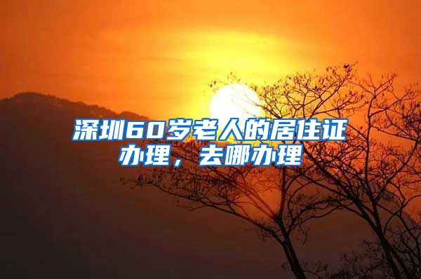 深圳60岁老人的居住证办理，去哪办理