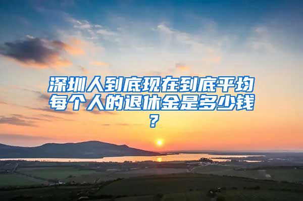 深圳人到底现在到底平均每个人的退休金是多少钱？