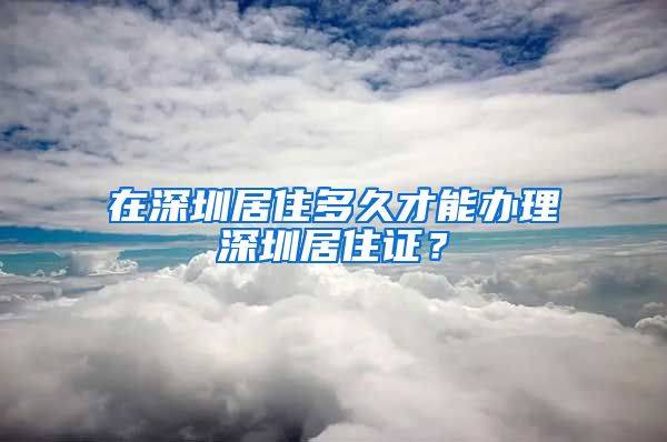 在深圳居住多久才能办理深圳居住证？