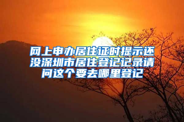 网上申办居住证时提示还没深圳市居住登记记录请问这个要去哪里登记