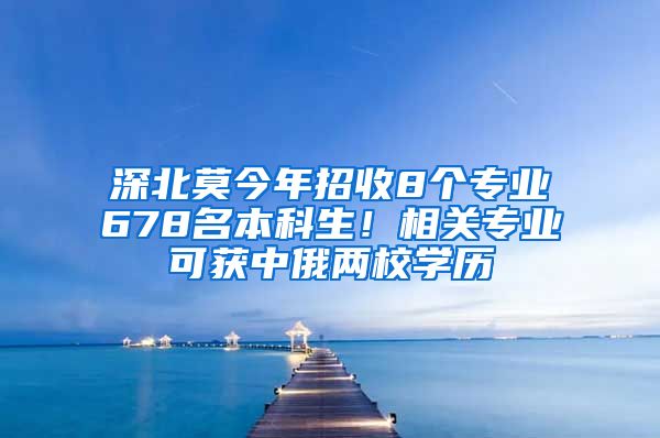 深北莫今年招收8个专业678名本科生！相关专业可获中俄两校学历