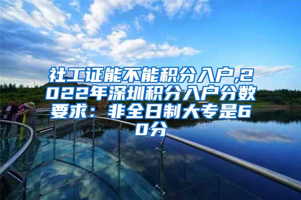 社工证能不能积分入户,2022年深圳积分入户分数要求：非全日制大专是60分