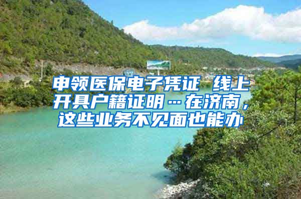 申领医保电子凭证 线上开具户籍证明…在济南，这些业务不见面也能办